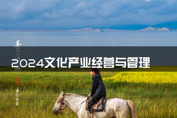 2024文化产业经营与管理专业主要学什么课程 就业前景及方向有哪些