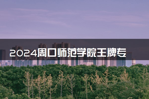 2024周口师范学院王牌专业有哪些 最好的专业是什么
