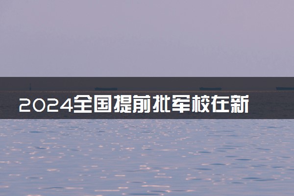 2024全国提前批军校在新疆招生计划及录取分数线