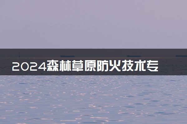 2024森林草原防火技术专业是文科还是理科 就业前景及方向
