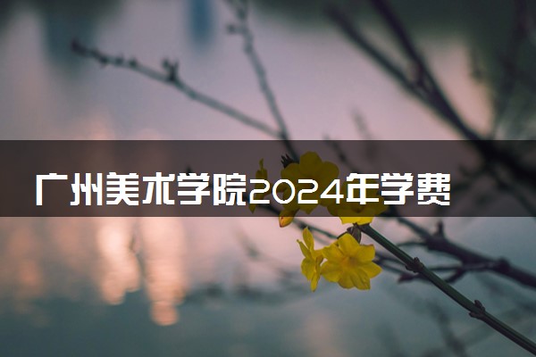 广州美术学院2024年学费多少钱 一年各专业收费标准