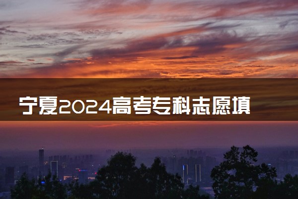 宁夏2024高考专科志愿填报时间和截止时间 什么时候结束
