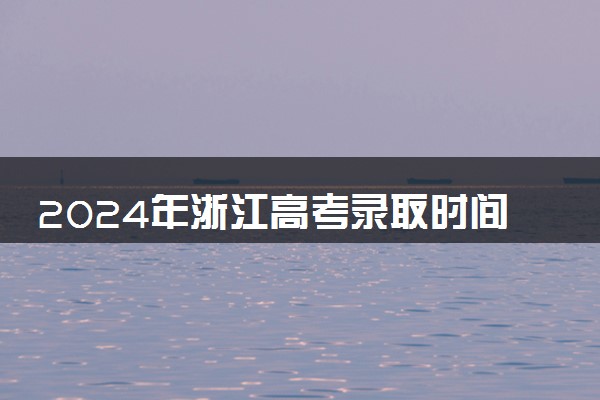2024年浙江高考录取时间日程安排 什么时候录取