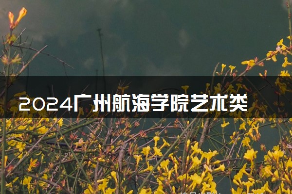 2024广州航海学院艺术类专业学费多少钱一年 各专业收费标准