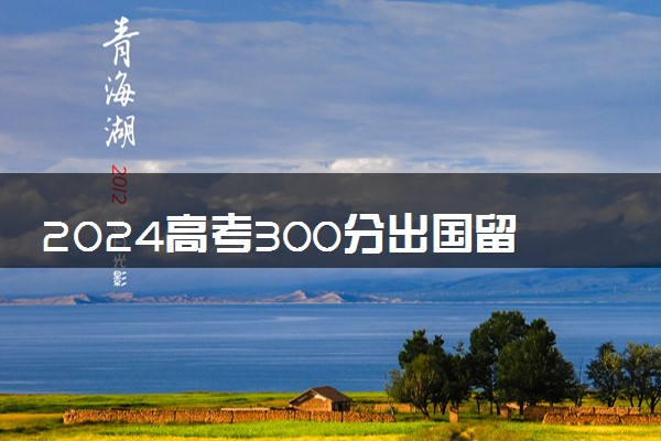 2024高考300分出国留学能申请到好的大学吗