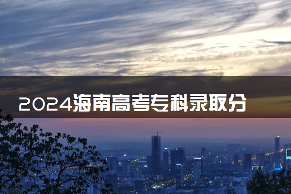 2024海南高考专科录取分数线 最低分是多少