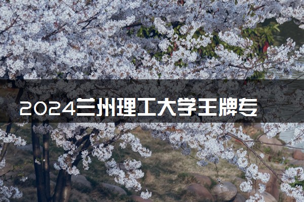 2024兰州理工大学王牌专业有哪些 最好的专业是什么