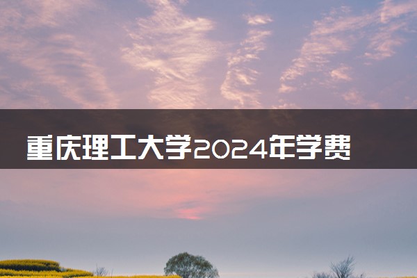 重庆理工大学2024年学费多少钱 一年各专业收费标准