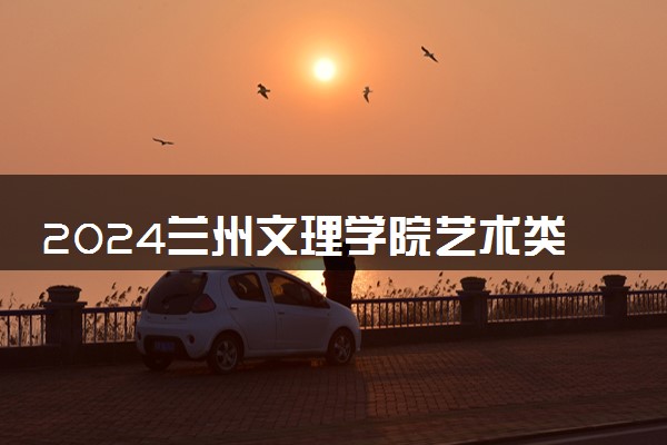 2024兰州文理学院艺术类专业学费多少钱一年 各专业收费标准