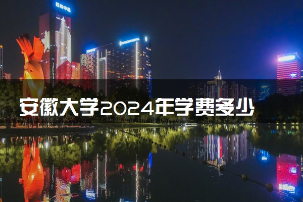 安徽大学2024年学费多少钱 一年各专业收费标准