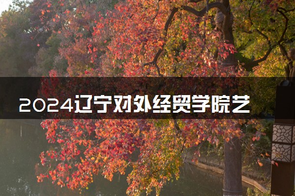 2024辽宁对外经贸学院艺术类专业学费多少钱一年 各专业收费标准