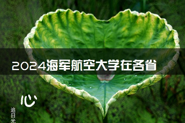 2024海军航空大学在各省招生计划及录取分数线 招生人数是多少