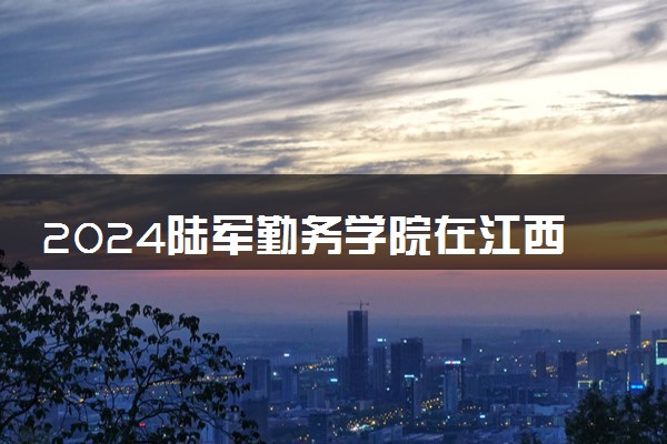 2024陆军勤务学院在江西招生计划及录取分数线 招生人数是多少
