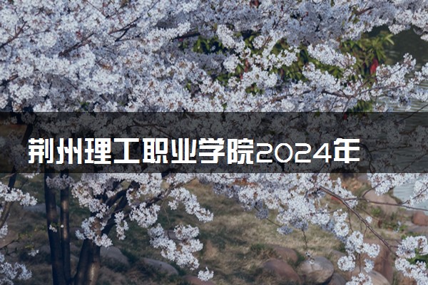 荆州理工职业学院2024年学费多少钱 一年各专业收费标准