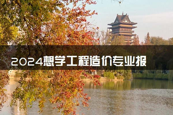 2024想学工程造价专业报什么学校 哪个大学好