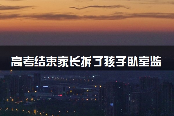 高考结束家长拆了孩子卧室监控 具体怎么回事