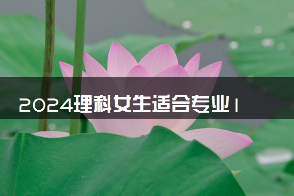 2024理科女生适合专业15个 哪些专业好就业