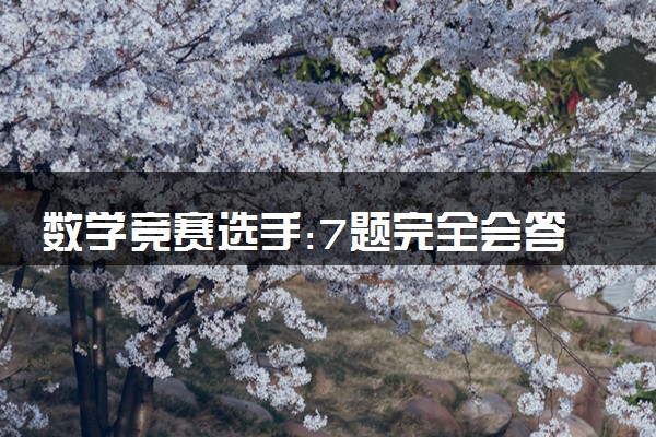 数学竞赛选手:7题完全会答的有4个 17岁数学天才少女