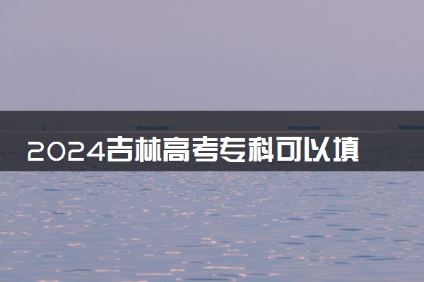 2024吉林高考专科可以填多少个志愿和学校 专科志愿设置