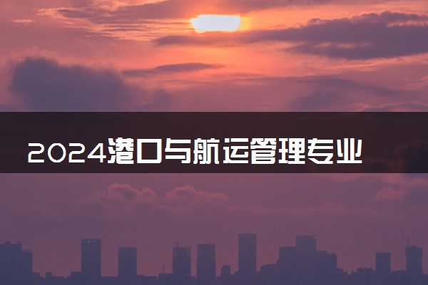 2024港口与航运管理专业主要学什么课程 就业前景及方向有哪些