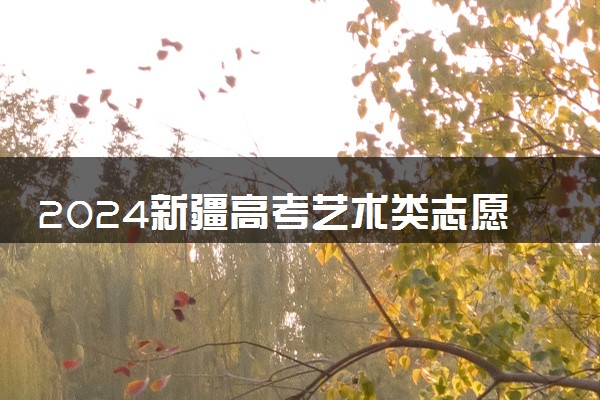 2024新疆高考艺术类志愿填报时间几月几号 具体填报时间安排
