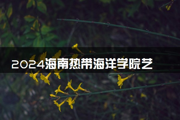 2024海南热带海洋学院艺术类专业学费多少钱一年 各专业收费标准