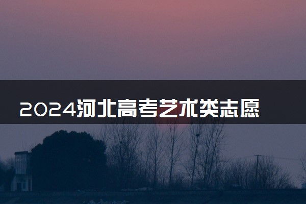 2024河北高考艺术类志愿填报时间几月几号 具体填报时间安排