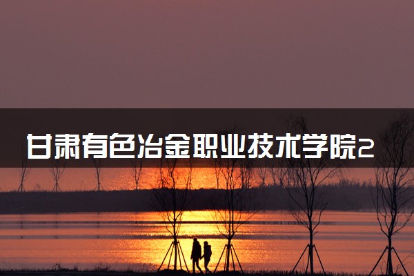 甘肃有色冶金职业技术学院2024年学费多少钱 一年各专业收费标准