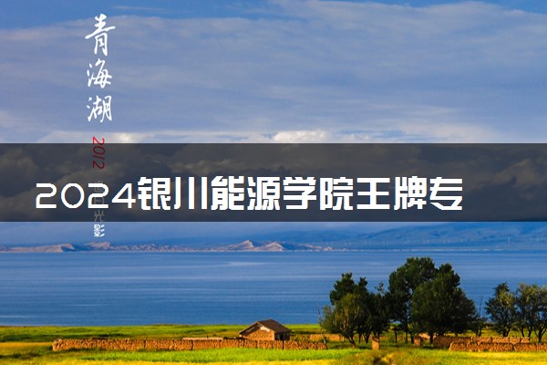2024银川能源学院王牌专业有哪些 最好的专业是什么
