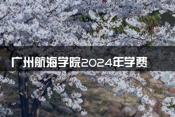 广州航海学院2024年学费多少钱 一年各专业收费标准