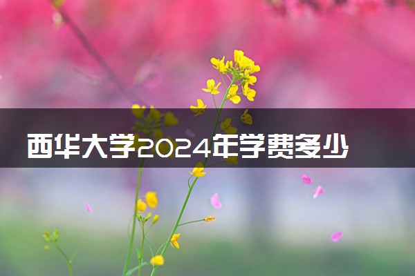 西华大学2024年学费多少钱 一年各专业收费标准