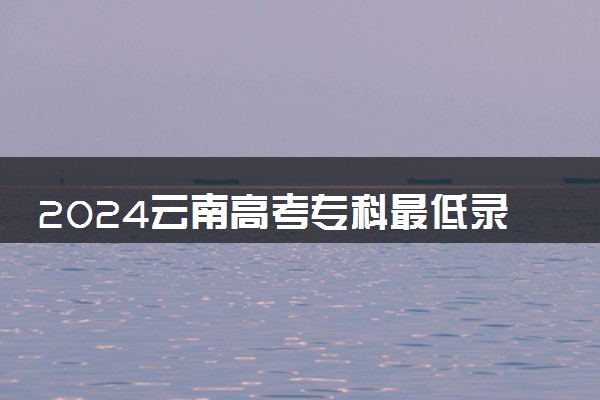 2024云南高考专科最低录取控制线多少分 专科分数线公布