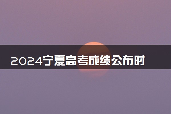 2024宁夏高考成绩公布时间 查分时间什么时候