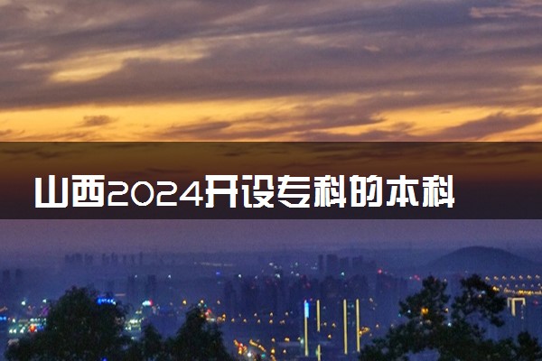山西2024开设专科的本科大学 哪些本科院校在专科招生