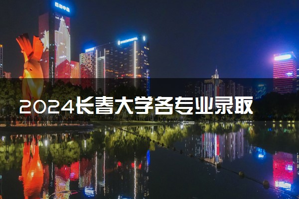 2024长春大学各专业录取分数线及位次 各省录取最低分是多少