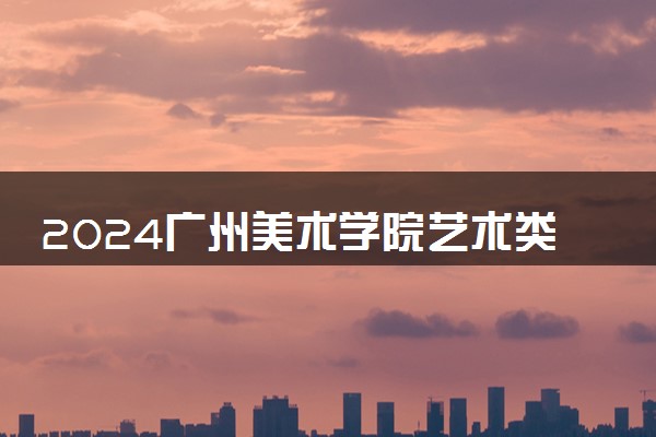 2024广州美术学院艺术类专业学费多少钱一年 各专业收费标准