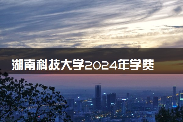 湖南科技大学2024年学费多少钱 一年各专业收费标准