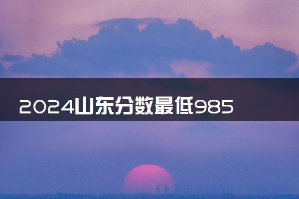 2024山东分数最低985大学有哪些 院校名单及分数线