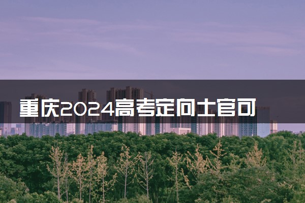 重庆2024高考定向士官可以填多少个志愿 志愿设置及填报技巧