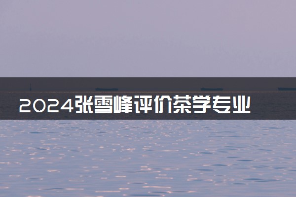 2024张雪峰评价茶学专业怎么样 哪个学校最好