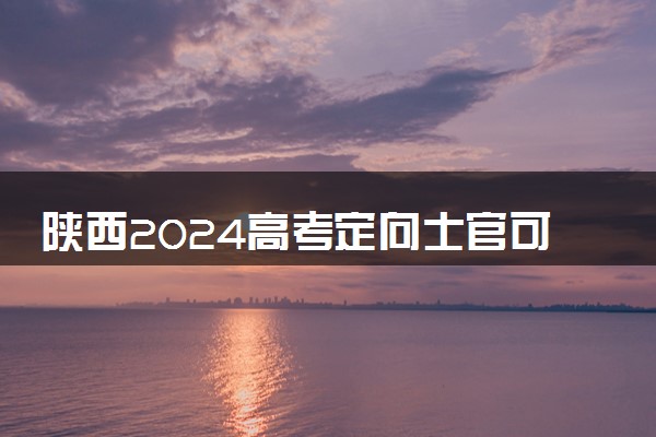 陕西2024高考定向士官可以填多少个志愿 志愿设置及填报技巧