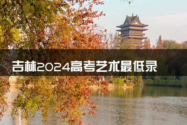 吉林2024高考艺术最低录取控制分数线 艺术线出炉