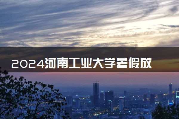 2024河南工业大学暑假放假时间什么时候 几月几号开学