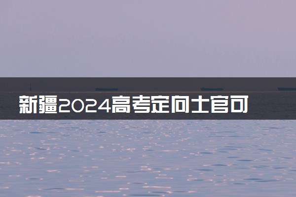 新疆2024高考定向士官可以填多少个志愿 志愿设置及填报技巧