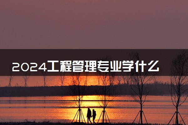 2024工程管理专业学什么 有哪些专业课