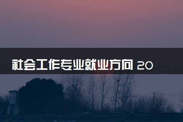 社会工作专业就业方向 2024就业前景怎么样