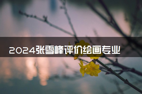 2024张雪峰评价绘画专业怎么样 哪个学校最好
