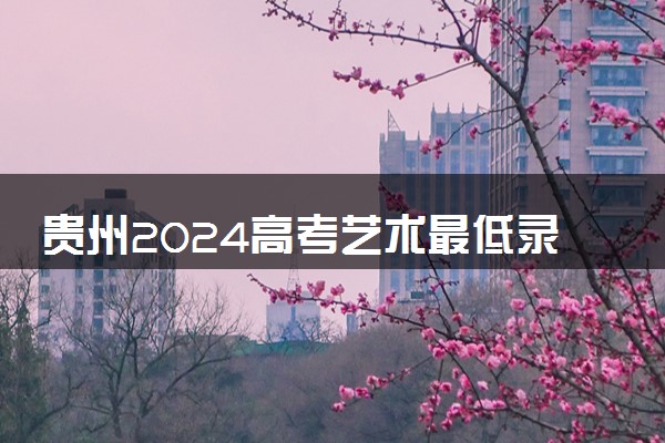 贵州2024高考艺术最低录取控制分数线 艺术线出炉