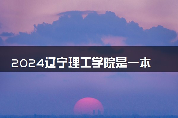 2024辽宁理工学院是一本还是二本 含金量高吗