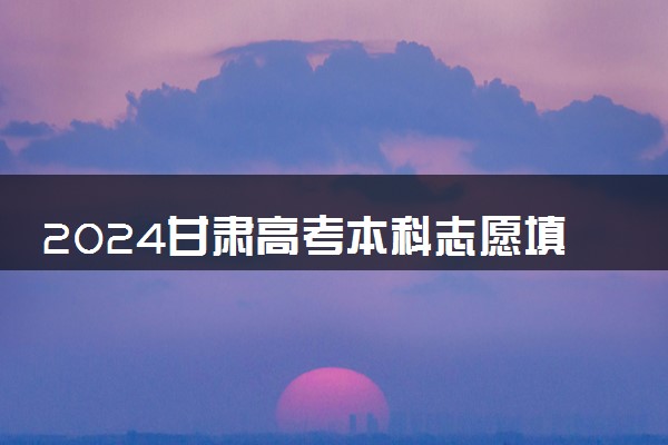 2024甘肃高考本科志愿填报时间什么时候 开始和截止时间